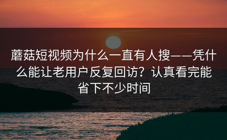 蘑菇短视频为什么一直有人搜——凭什么能让老用户反复回访？认真看完能省下不少时间