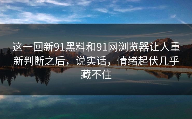 这一回新91黑料和91网浏览器让人重新判断之后，说实话，情绪起伏几乎藏不住