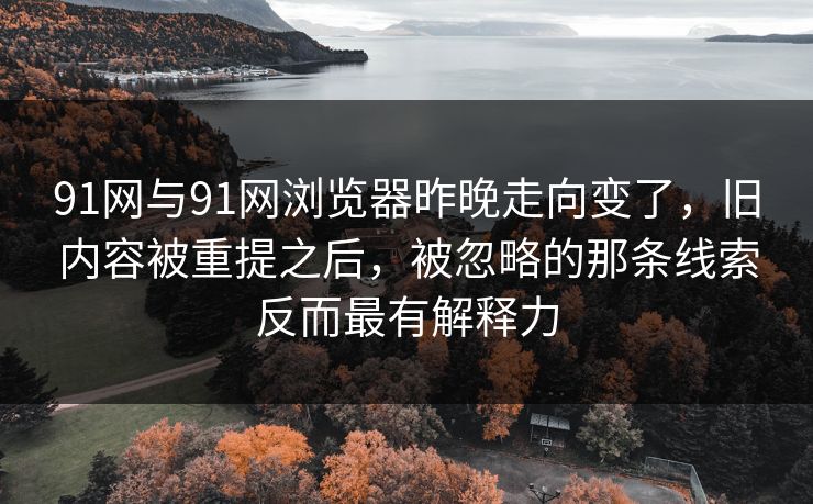 91网与91网浏览器昨晚走向变了，旧内容被重提之后，被忽略的那条线索反而最有解释力