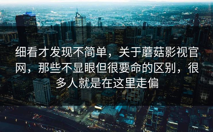 细看才发现不简单，关于蘑菇影视官网，那些不显眼但很要命的区别，很多人就是在这里走偏