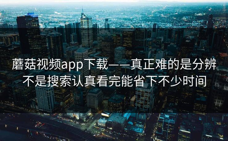 蘑菇视频app下载——真正难的是分辨不是搜索认真看完能省下不少时间