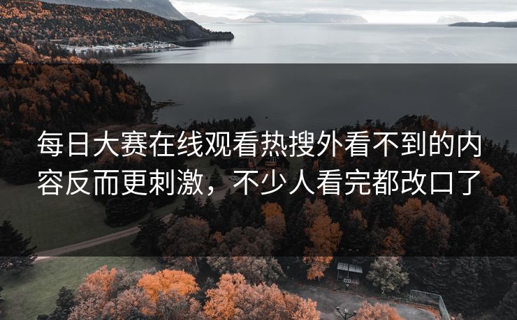 每日大赛在线观看热搜外看不到的内容反而更刺激，不少人看完都改口了