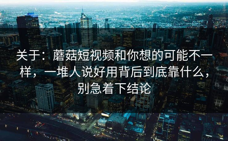 关于：蘑菇短视频和你想的可能不一样，一堆人说好用背后到底靠什么，别急着下结论