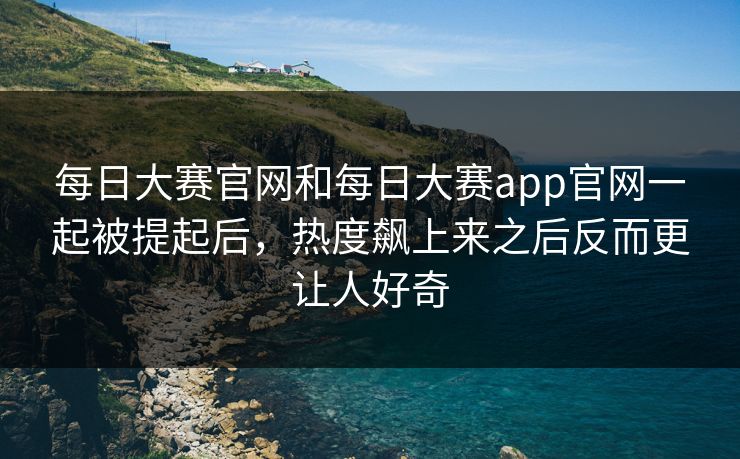 每日大赛官网和每日大赛app官网一起被提起后，热度飙上来之后反而更让人好奇