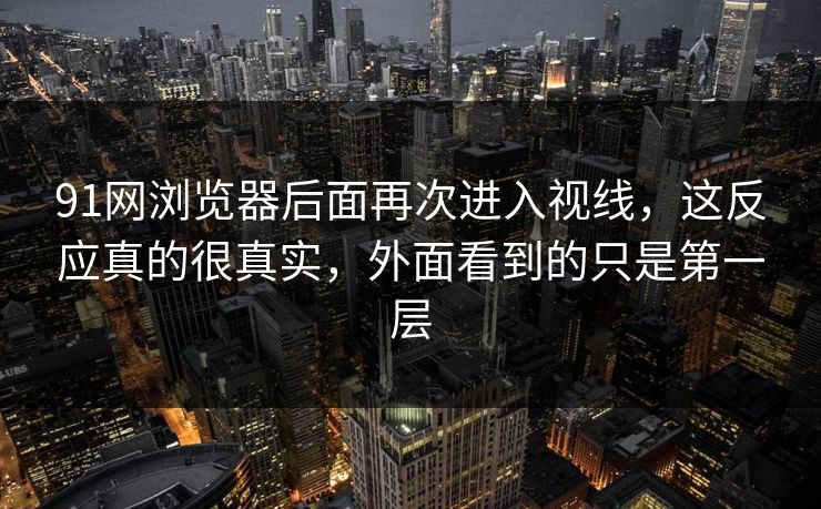 91网浏览器后面再次进入视线，这反应真的很真实，外面看到的只是第一层