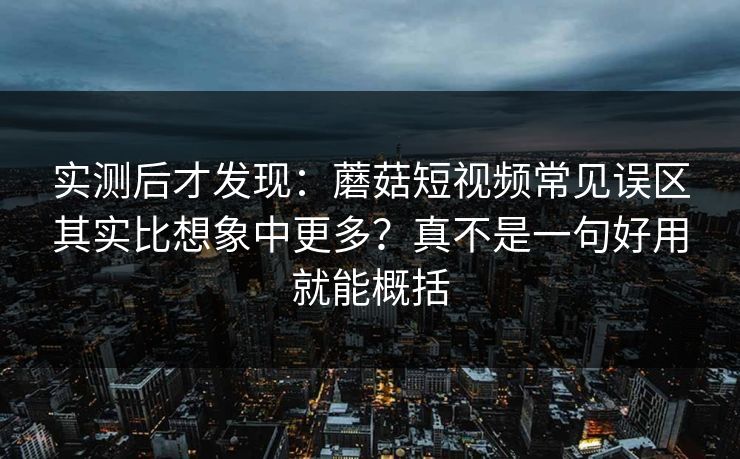 实测后才发现：蘑菇短视频常见误区其实比想象中更多？真不是一句好用就能概括