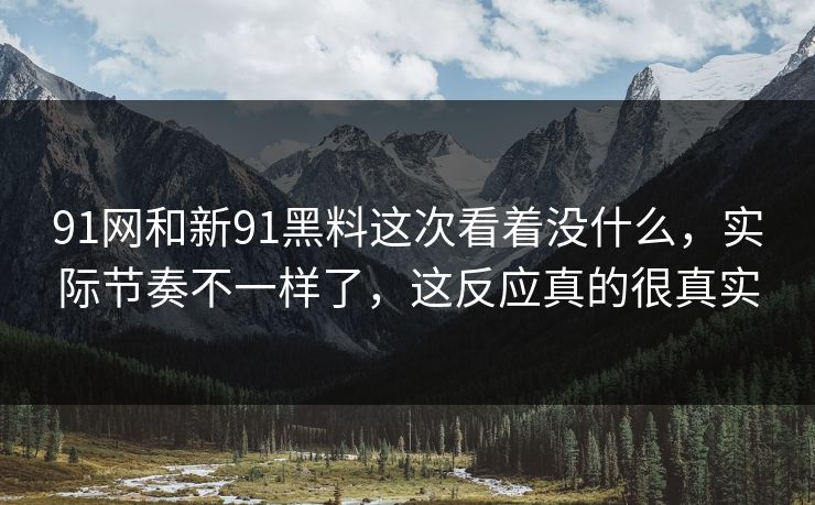 91网和新91黑料这次看着没什么，实际节奏不一样了，这反应真的很真实