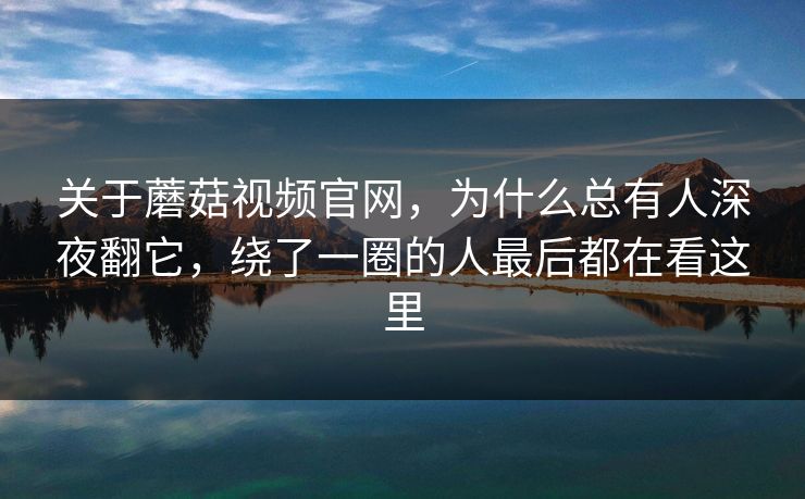关于蘑菇视频官网，为什么总有人深夜翻它，绕了一圈的人最后都在看这里