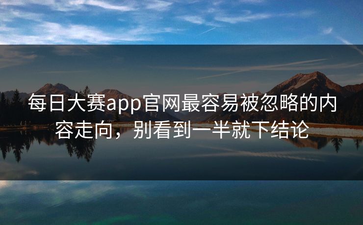 每日大赛app官网最容易被忽略的内容走向，别看到一半就下结论