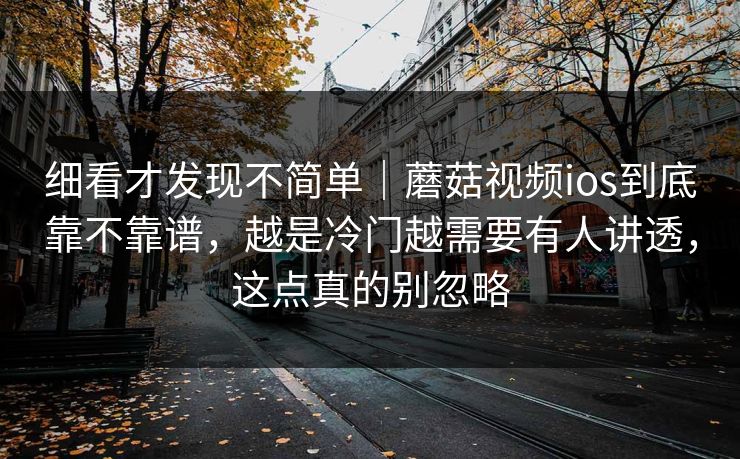 细看才发现不简单｜蘑菇视频ios到底靠不靠谱，越是冷门越需要有人讲透，这点真的别忽略