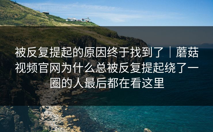 被反复提起的原因终于找到了｜蘑菇视频官网为什么总被反复提起绕了一圈的人最后都在看这里