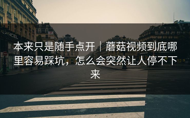 本来只是随手点开｜蘑菇视频到底哪里容易踩坑，怎么会突然让人停不下来