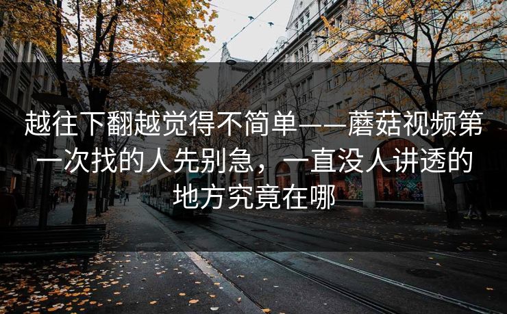 越往下翻越觉得不简单——蘑菇视频第一次找的人先别急，一直没人讲透的地方究竟在哪