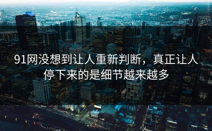 91网没想到让人重新判断，真正让人停下来的是细节越来越多