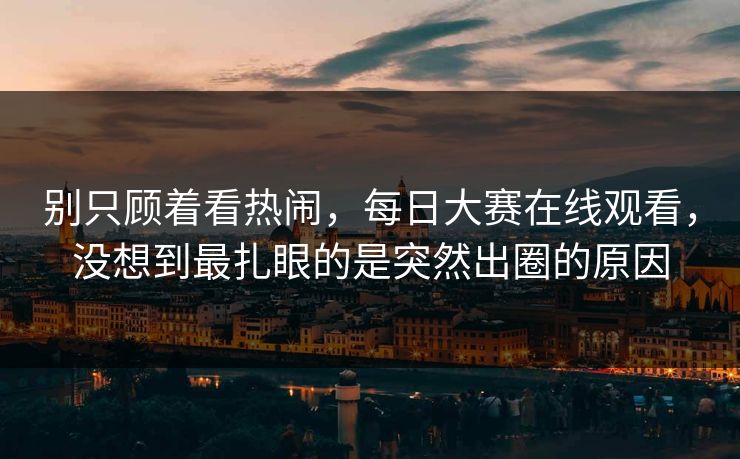 别只顾着看热闹，每日大赛在线观看，没想到最扎眼的是突然出圈的原因
