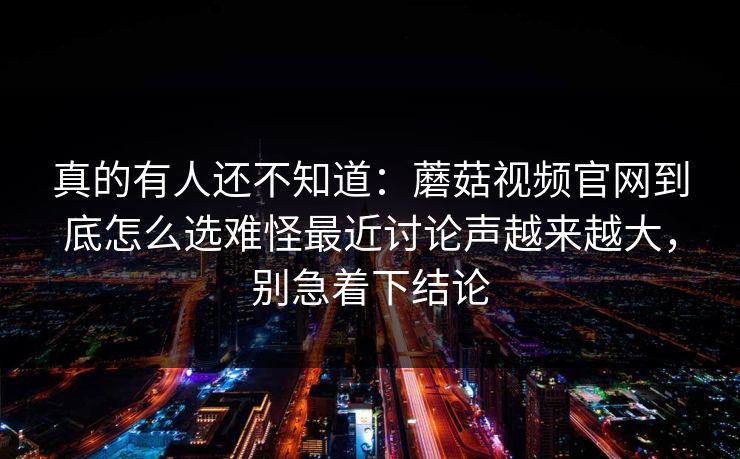 真的有人还不知道：蘑菇视频官网到底怎么选难怪最近讨论声越来越大，别急着下结论