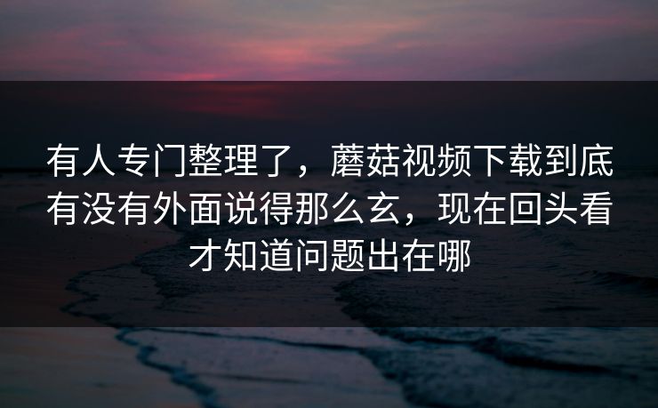 有人专门整理了，蘑菇视频下载到底有没有外面说得那么玄，现在回头看才知道问题出在哪