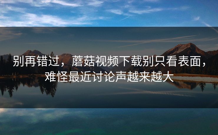 别再错过，蘑菇视频下载别只看表面，难怪最近讨论声越来越大