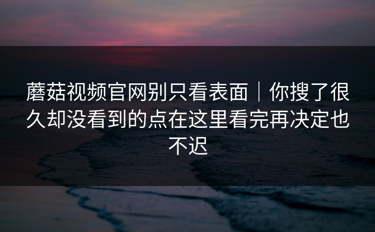蘑菇视频官网别只看表面｜你搜了很久却没看到的点在这里看完再决定也不迟