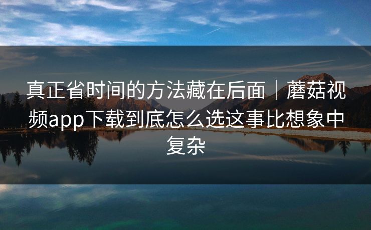 真正省时间的方法藏在后面｜蘑菇视频app下载到底怎么选这事比想象中复杂