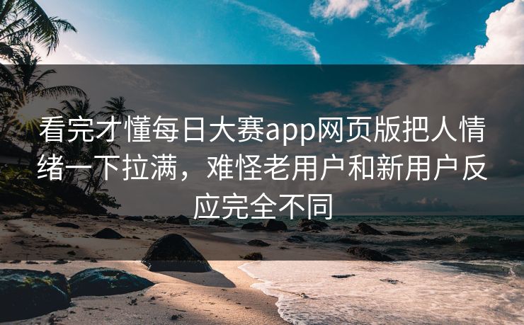 看完才懂每日大赛app网页版把人情绪一下拉满，难怪老用户和新用户反应完全不同