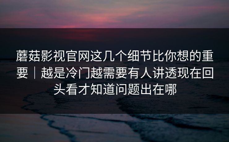 蘑菇影视官网这几个细节比你想的重要｜越是冷门越需要有人讲透现在回头看才知道问题出在哪