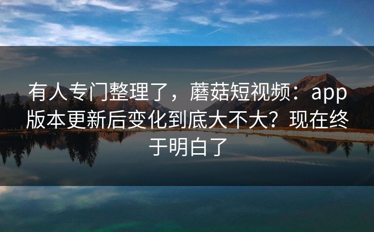 有人专门整理了，蘑菇短视频：app版本更新后变化到底大不大？现在终于明白了