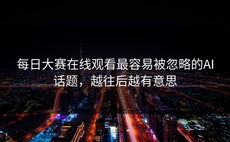 每日大赛在线观看最容易被忽略的AI话题，越往后越有意思