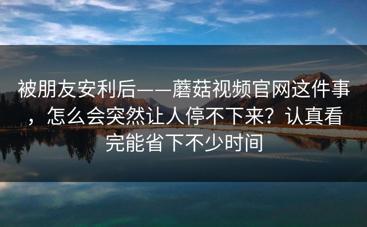 被朋友安利后——蘑菇视频官网这件事，怎么会突然让人停不下来？认真看完能省下不少时间