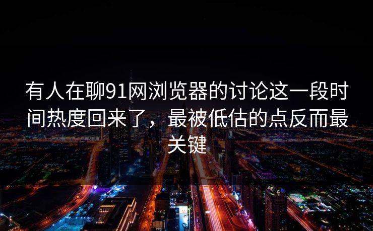 有人在聊91网浏览器的讨论这一段时间热度回来了，最被低估的点反而最关键