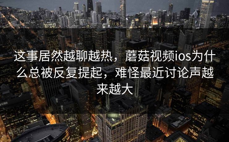 这事居然越聊越热，蘑菇视频ios为什么总被反复提起，难怪最近讨论声越来越大