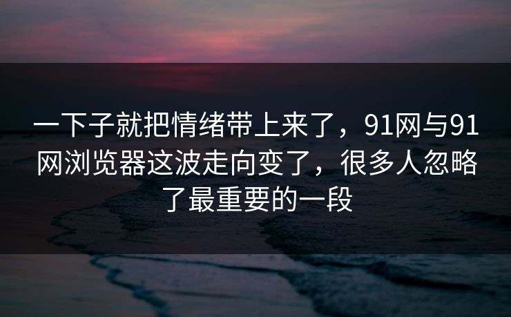 一下子就把情绪带上来了，91网与91网浏览器这波走向变了，很多人忽略了最重要的一段