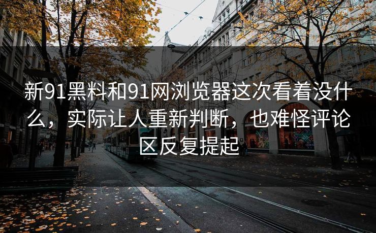 新91黑料和91网浏览器这次看着没什么，实际让人重新判断，也难怪评论区反复提起