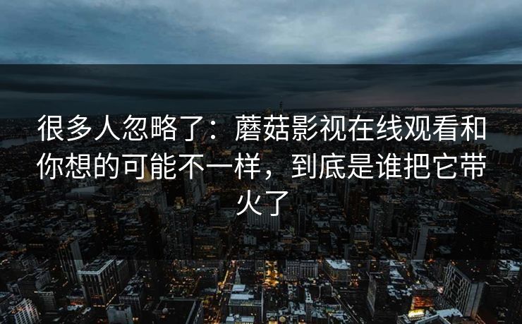 很多人忽略了：蘑菇影视在线观看和你想的可能不一样，到底是谁把它带火了