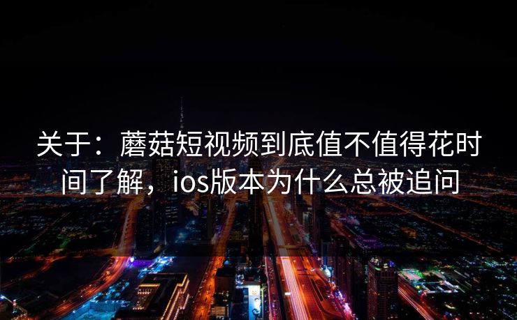 关于：蘑菇短视频到底值不值得花时间了解，ios版本为什么总被追问