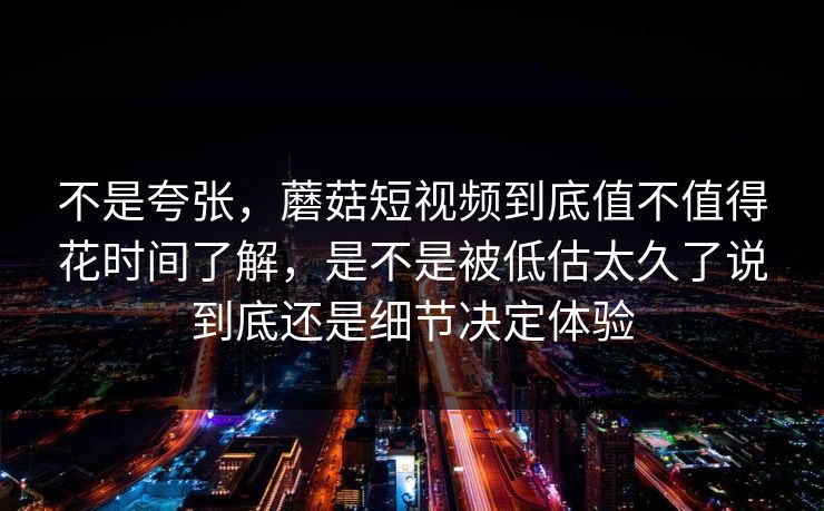 不是夸张，蘑菇短视频到底值不值得花时间了解，是不是被低估太久了说到底还是细节决定体验