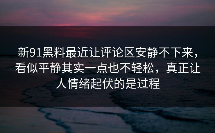 新91黑料最近让评论区安静不下来，看似平静其实一点也不轻松，真正让人情绪起伏的是过程