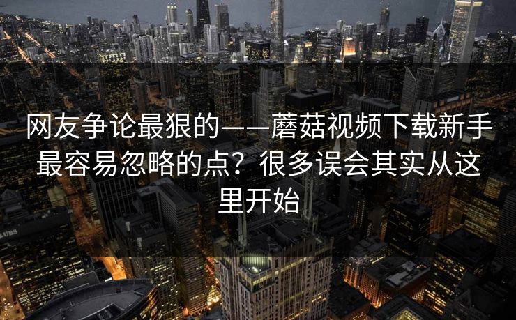 网友争论最狠的——蘑菇视频下载新手最容易忽略的点？很多误会其实从这里开始