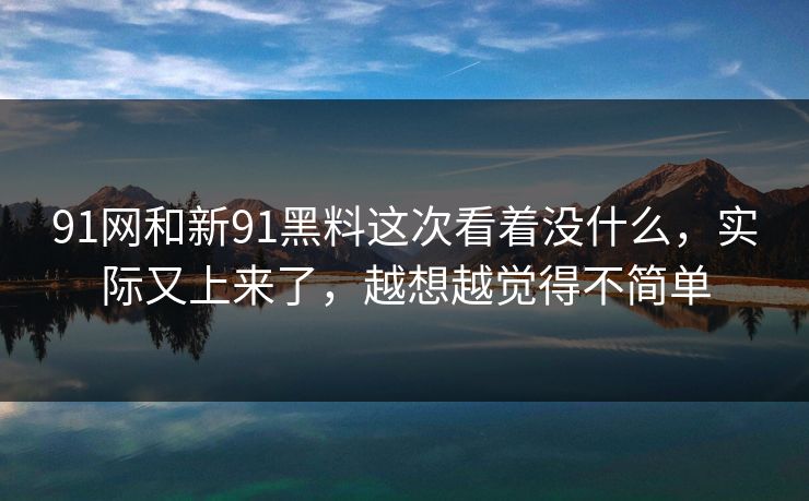91网和新91黑料这次看着没什么，实际又上来了，越想越觉得不简单