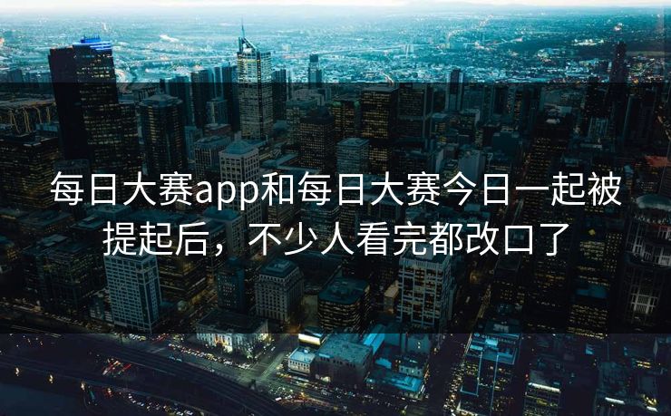 每日大赛app和每日大赛今日一起被提起后，不少人看完都改口了