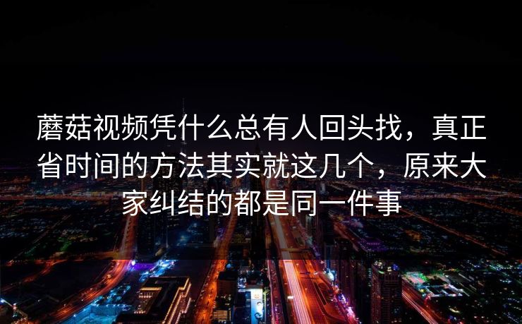 蘑菇视频凭什么总有人回头找，真正省时间的方法其实就这几个，原来大家纠结的都是同一件事
