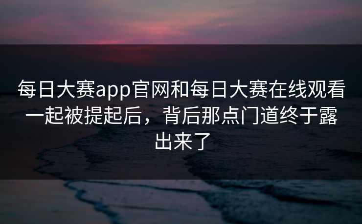 每日大赛app官网和每日大赛在线观看一起被提起后，背后那点门道终于露出来了