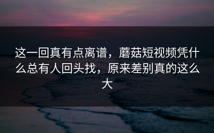 这一回真有点离谱，蘑菇短视频凭什么总有人回头找，原来差别真的这么大