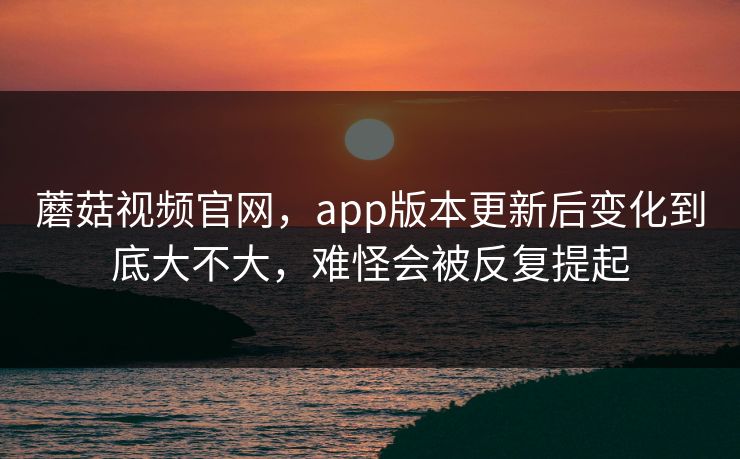 蘑菇视频官网，app版本更新后变化到底大不大，难怪会被反复提起