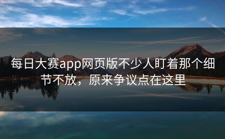 每日大赛app网页版不少人盯着那个细节不放，原来争议点在这里