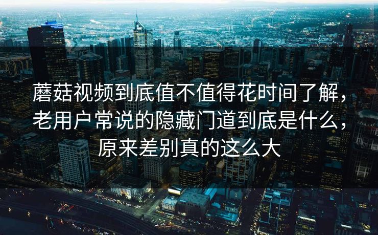 蘑菇视频到底值不值得花时间了解，老用户常说的隐藏门道到底是什么，原来差别真的这么大