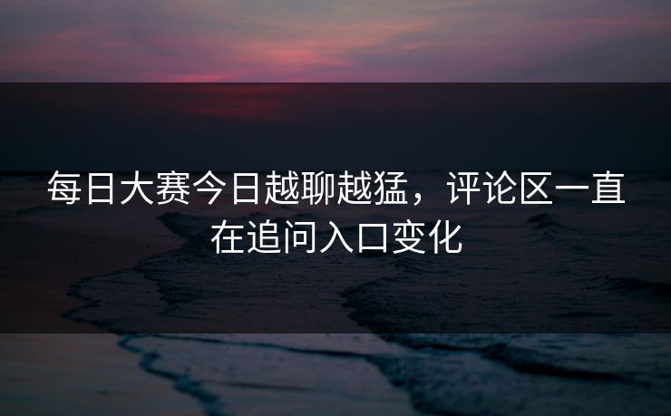 每日大赛今日越聊越猛，评论区一直在追问入口变化