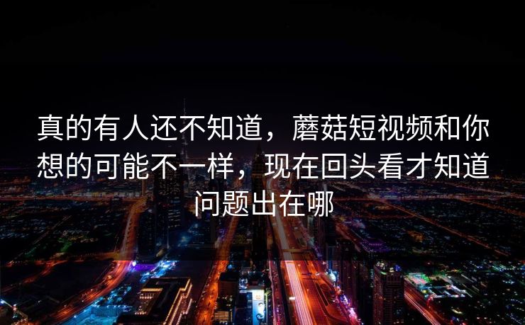 真的有人还不知道，蘑菇短视频和你想的可能不一样，现在回头看才知道问题出在哪