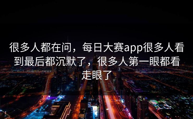 很多人都在问，每日大赛app很多人看到最后都沉默了，很多人第一眼都看走眼了