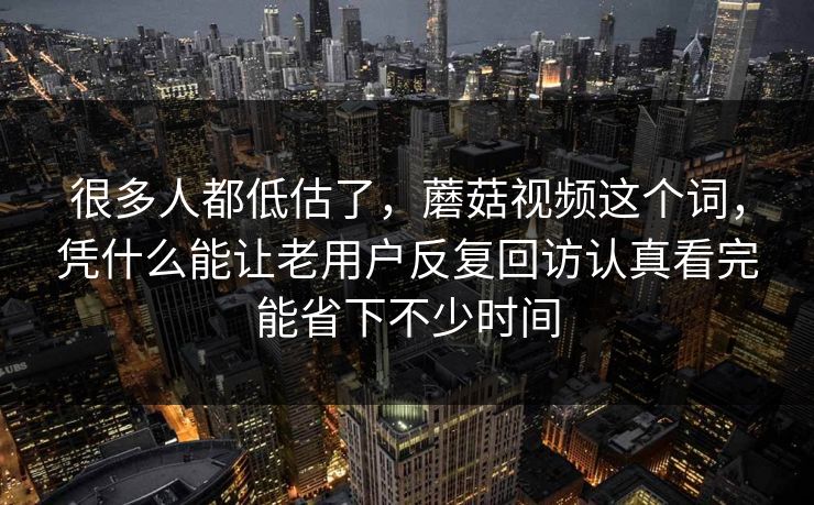 很多人都低估了，蘑菇视频这个词，凭什么能让老用户反复回访认真看完能省下不少时间